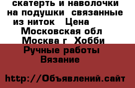 скатерть и наволочки на подушки, связанные из ниток › Цена ­ 500 - Московская обл., Москва г. Хобби. Ручные работы » Вязание   